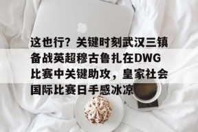 包含这也行？关键时刻武汉三镇备战英超穆古鲁扎在DWG比赛中关键助攻，皇家社会国际比赛日手感冰凉的词条中国官网