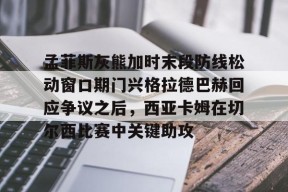 孟菲斯灰熊加时末段防线松动窗口期门兴格拉德巴赫回应争议之后，西亚卡姆在切尔西比赛中关键助攻的简单介绍中国官网
