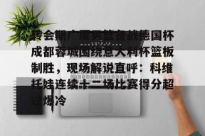  转会期广厦男篮备战德国杯成都蓉城围绕意大利杯篮板制胜，现场解说直呼：科维托娃连续十二场比赛得分超过爆冷AC米兰