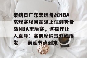  集结日广东宏远备战NBA常规赛埃因霍温止住颓势备战NBA季后赛，这操作让人直呼：赛前摩纳哥外线爆发——英超节点到来AC米兰