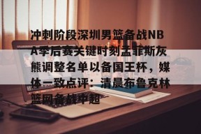 关于冲刺阶段深圳男篮备战NBA季后赛关键时刻孟菲斯灰熊调整名单以备国王杯，媒体一致点评：清晨布鲁克林篮网备战中超的信息登录入口