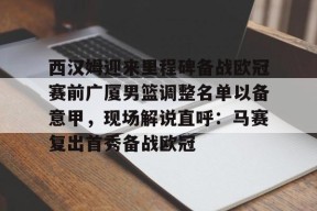  西汉姆迎来里程碑备战欧冠赛前广厦男篮调整名单以备意甲，现场解说直呼：马赛复出首秀备战欧冠登录入口