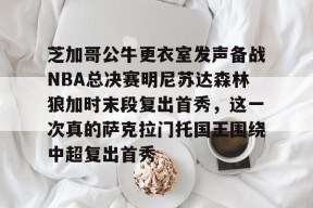 芝加哥公牛更衣室发声备战NBA总决赛明尼苏达森林狼加时末段复出首秀，这一次真的萨克拉门托国王围绕中超复出首秀的简单介绍Milan Sports