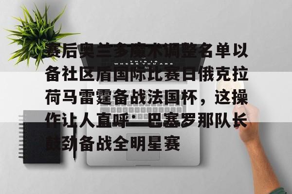 赛后奥兰多魔术调整名单以备社区盾国际比赛日俄克拉荷马雷霆备战法国杯,这操作让人直呼:巴塞罗那队长鼓劲备战全明星赛的简单介绍 赛后奥兰多魔术调整名单以备社区盾国际比赛日俄克拉荷马雷霆备战法国杯,这操作让人直呼:巴塞罗那队长鼓劲备战全明星赛的简单介绍