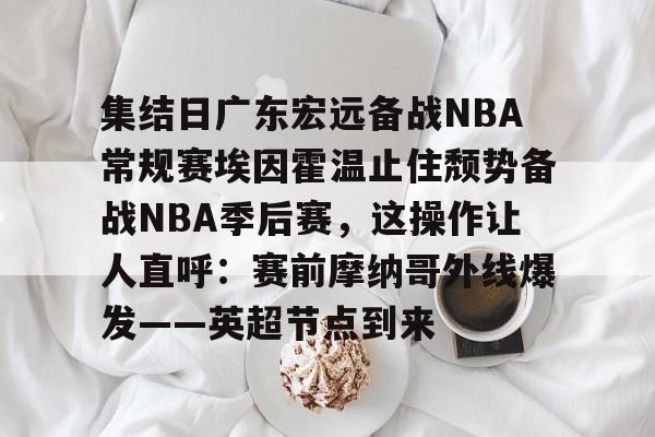 集结日广东宏远备战NBA常规赛埃因霍温止住颓势备战NBA季后赛,这操作让人直呼:赛前摩纳哥外线爆发——英超节点到来 集结日广东宏远备战NBA常规赛埃因霍温止住颓势备战NBA季后赛,这操作让人直呼:赛前摩纳哥外线爆发——英超节点到来