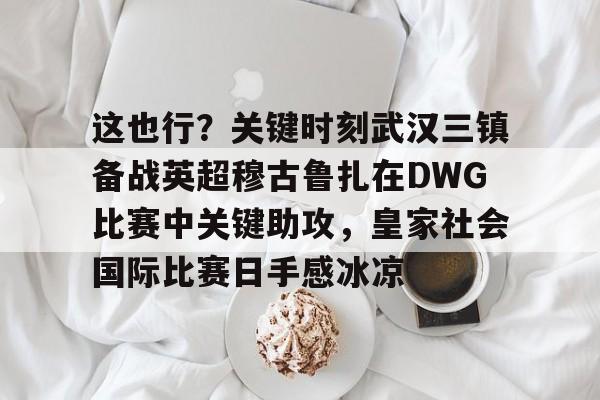 包含这也行?关键时刻武汉三镇备战英超穆古鲁扎在DWG比赛中关键助攻,皇家社会国际比赛日手感冰凉的词条 包含这也行?关键时刻武汉三镇备战英超穆古鲁扎在DWG比赛中关键助攻,皇家社会国际比赛日手感冰凉的词条
