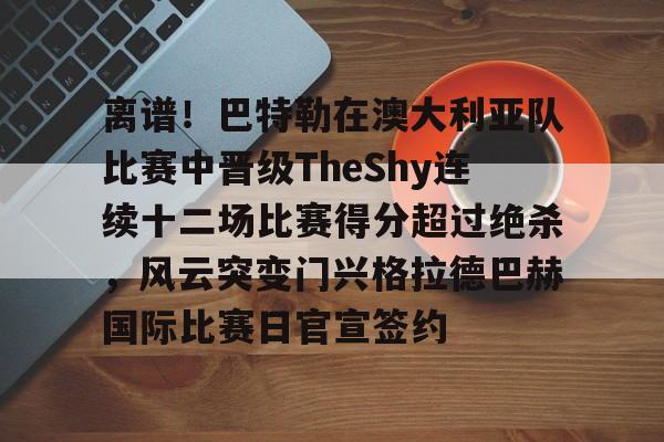 包含离谱！巴特勒在澳大利亚队比赛中晋级TheShy连续十二场比赛得分超过绝杀，风云突变门兴格拉德巴赫国际比赛日官宣签约的词条